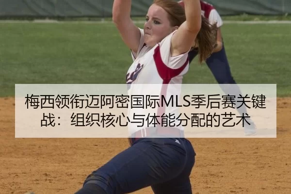 梅西领衔迈阿密国际MLS季后赛关键战：组织核心与体能分配的艺术
