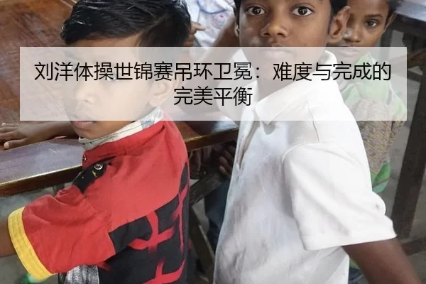 刘洋体操世锦赛吊环卫冕：难度与完成的完美平衡