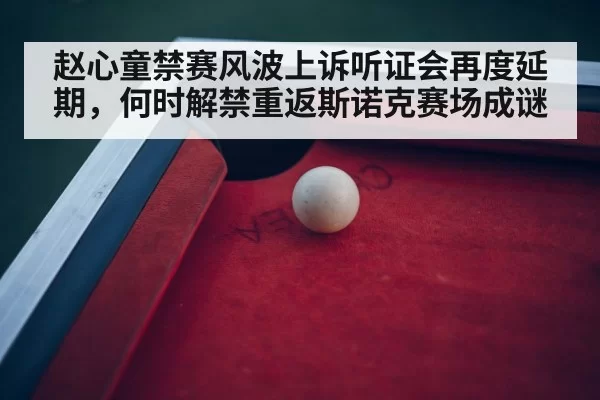 赵心童禁赛风波上诉听证会再度延期,何时解禁重返斯诺克赛场成谜