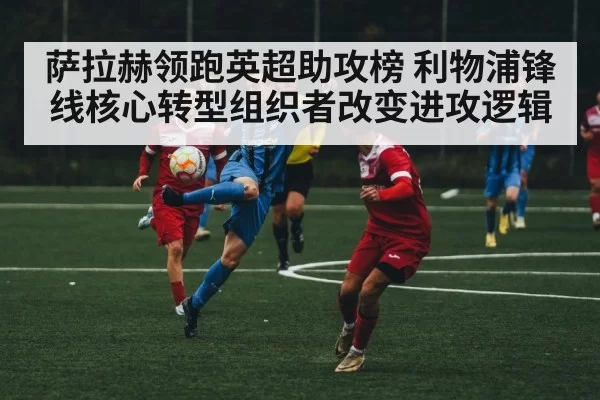 萨拉赫领跑英超助攻榜 利物浦锋线核心转型组织者改变进攻逻辑